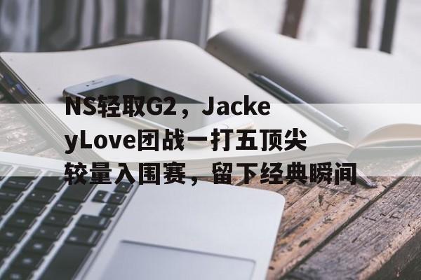 开云APP-NS轻取G2，JackeyLove团战一打五顶尖较量入围赛，留下经典瞬间的简单介绍